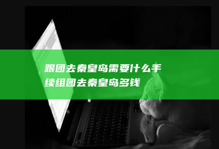 跟团去秦皇岛需要什么手续组团去秦皇岛多钱