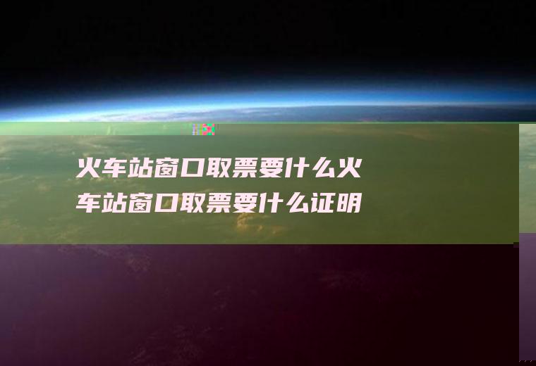 火车站窗口取票要什么火车站窗口取票要什么证明