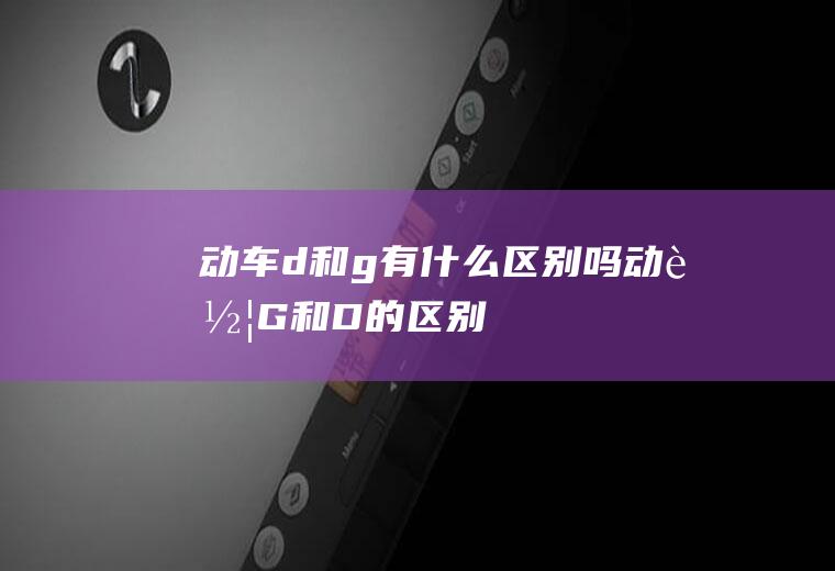 动车d和g有什么区别吗动车G和D的区别