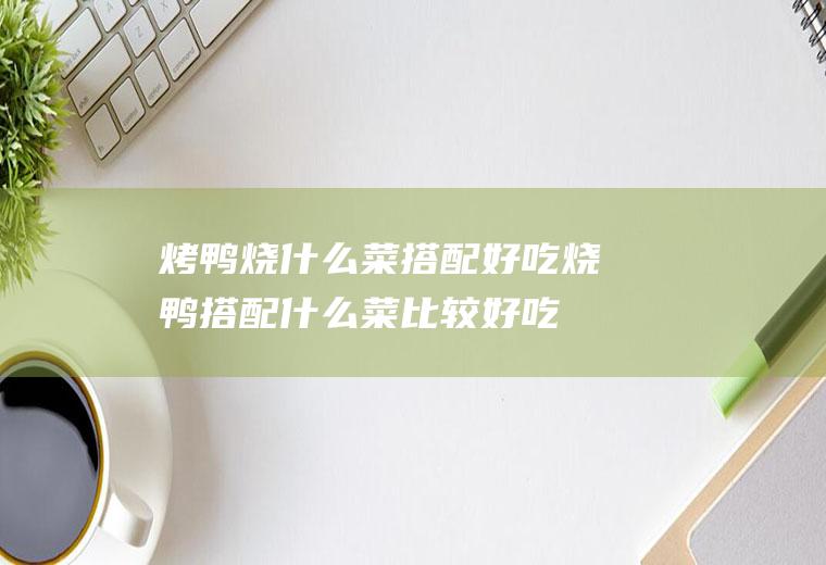 烤鸭烧什么菜搭配好吃烧鸭搭配什么菜比较好吃