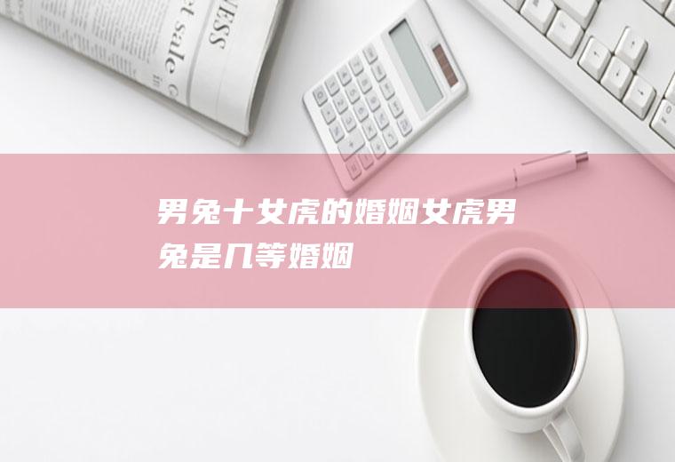 男兔十女虎的婚姻女虎男兔是几等婚姻