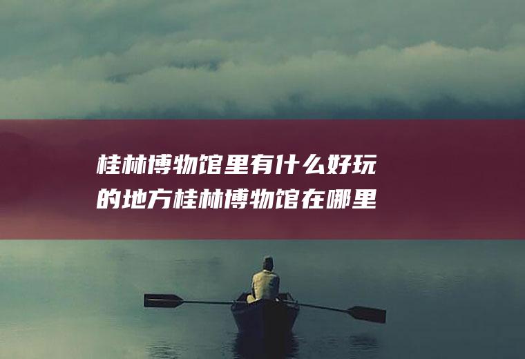 桂林博物馆里有什么好玩的地方桂林博物馆在哪里地图