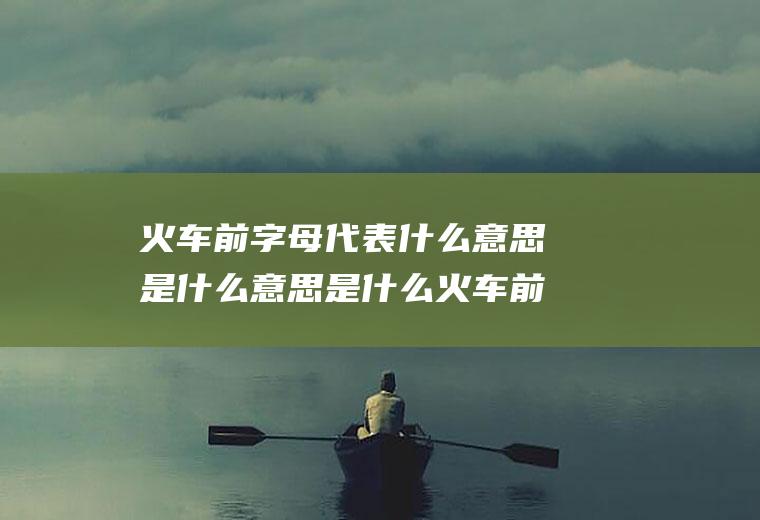 火车前字母代表什么意思是什么意思是什么火车前字母含义