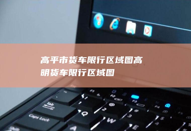 高平市货车限行区域图高明货车限行区域图