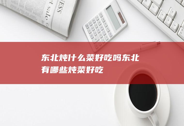 东北炖什么菜好吃吗东北有哪些炖菜好吃