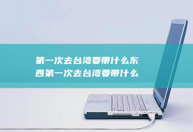 第一次去台湾要带什么东西第一次去台湾要带什么东西呢