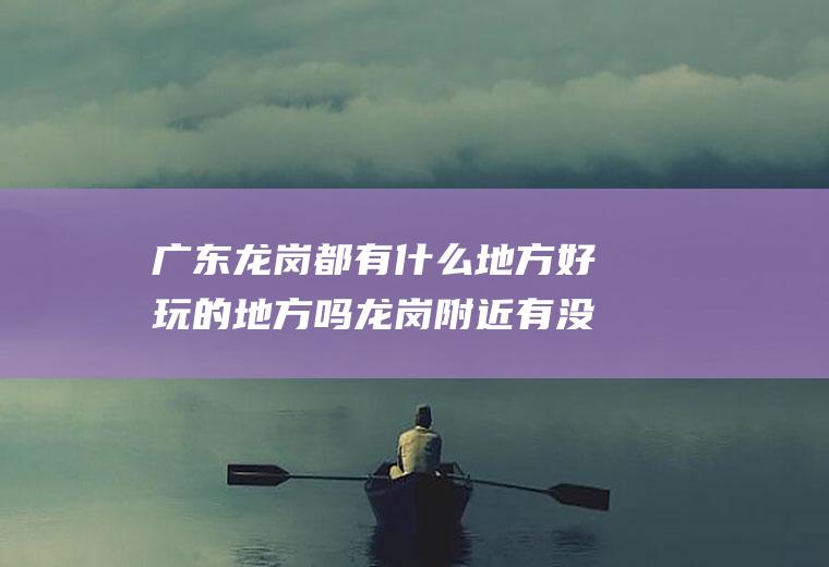 广东龙岗都有什么地方好玩的地方吗龙岗附近有没有什么好玩的地方