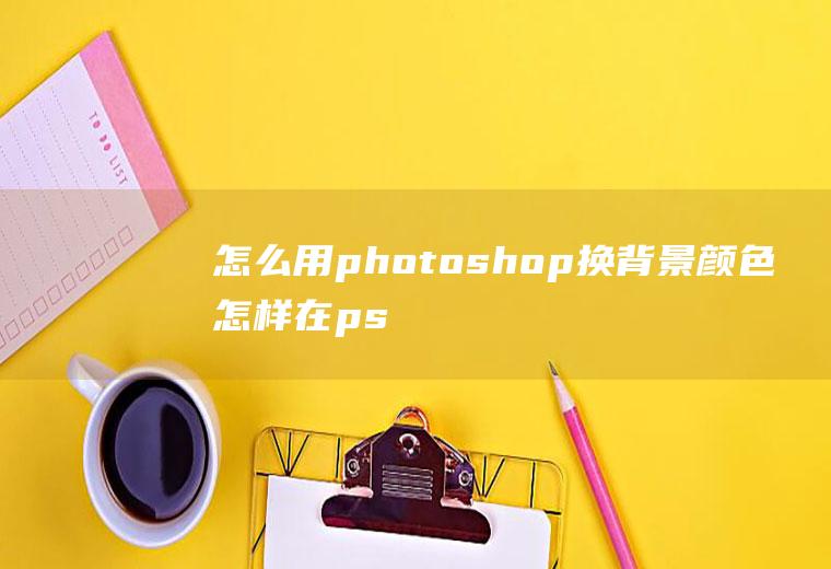 怎么用photoshop换背景颜色怎样在ps上换背景颜色