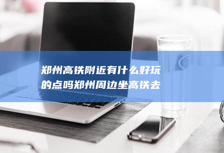 郑州高铁附近有什么好玩的点吗郑州周边坐高铁去哪里玩
