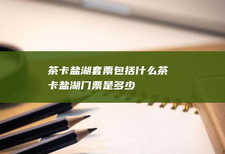 茶卡盐湖套票包括什么茶卡盐湖门票是多少