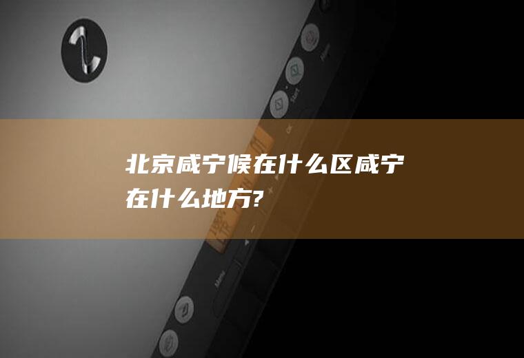 北京咸宁候在什么区咸宁在什么地方?
