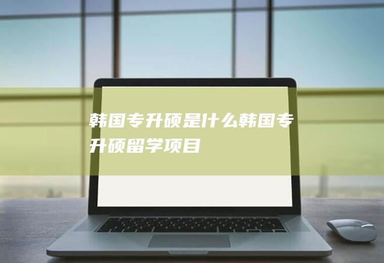 韩国专升硕是什么韩国专升硕留学项目