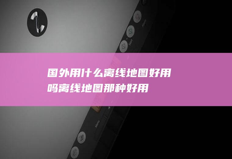国外用什么离线地图好用吗离线地图那种好用