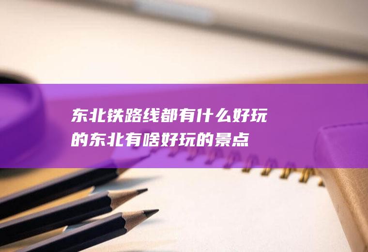 东北铁路线都有什么好玩的东北有啥好玩的景点