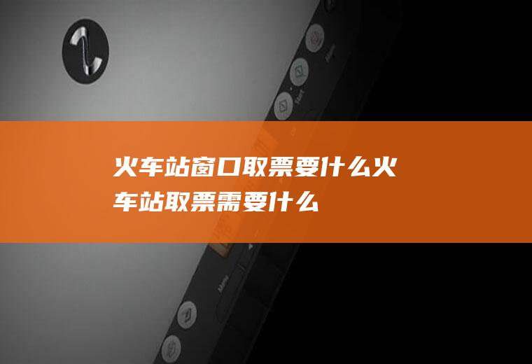 火车站窗口取票要什么火车站取票需要什么
