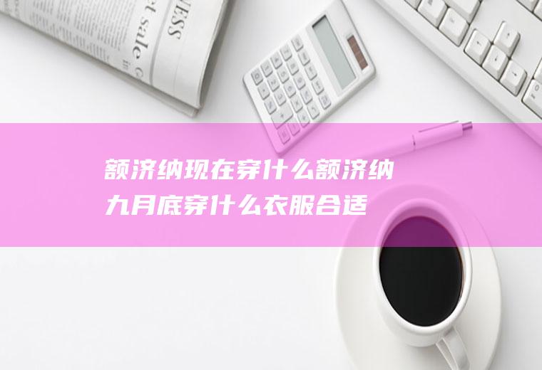 额济纳现在穿什么额济纳九月底穿什么衣服合适