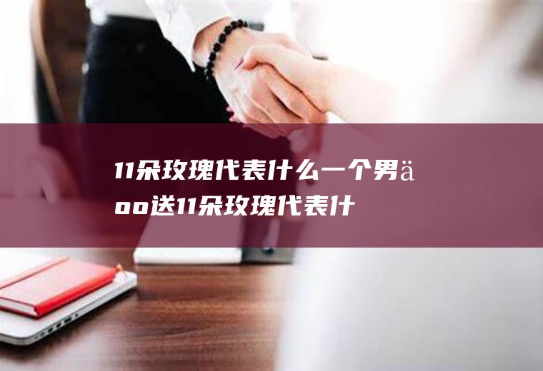 11朵玫瑰代表什么一个男人送11朵玫瑰代表什么