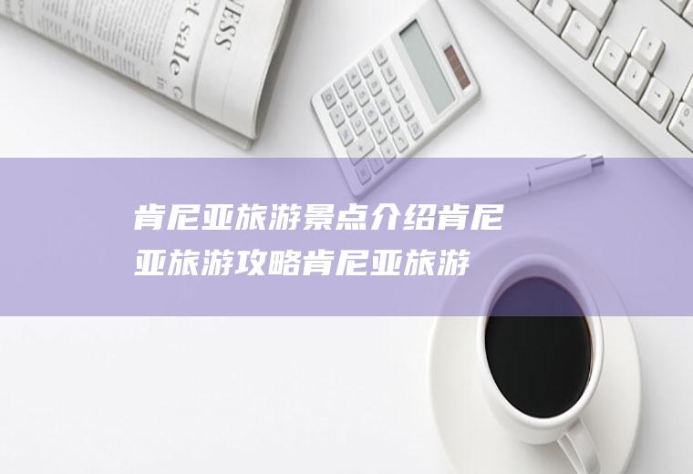 肯尼亚旅游景点介绍肯尼亚旅游攻略肯尼亚旅游