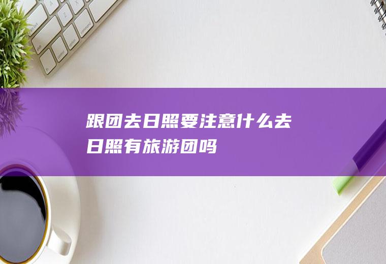 跟团去日照要注意什么去日照有旅游团吗