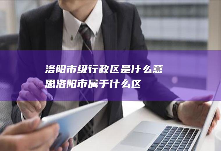 洛阳市级行政区是什么意思洛阳市属于什么区