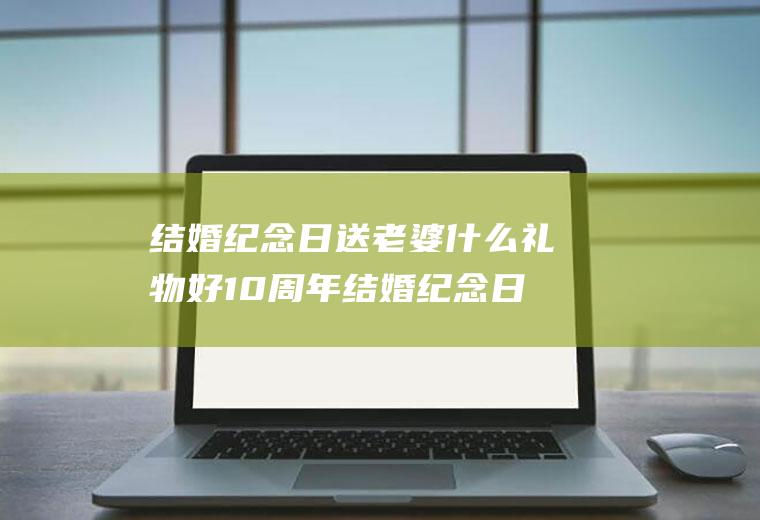 结婚纪念日送老婆什么礼物好10周年结婚纪念日送老婆什么礼物好