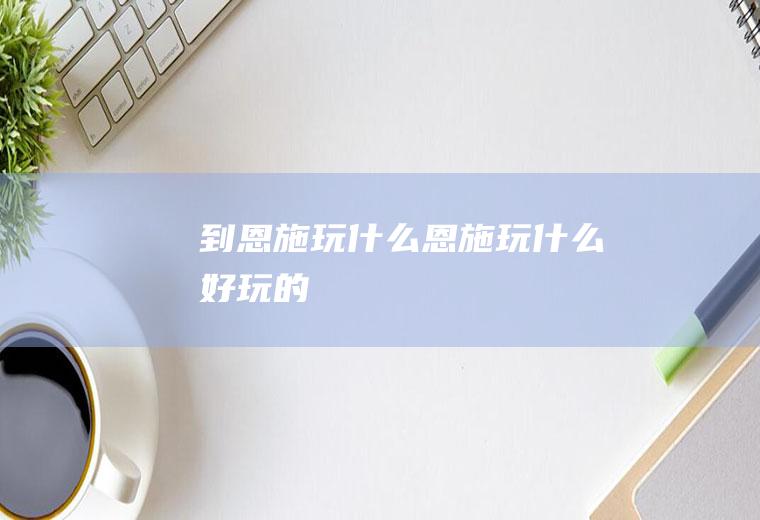 到恩施玩什么恩施玩什么好玩的