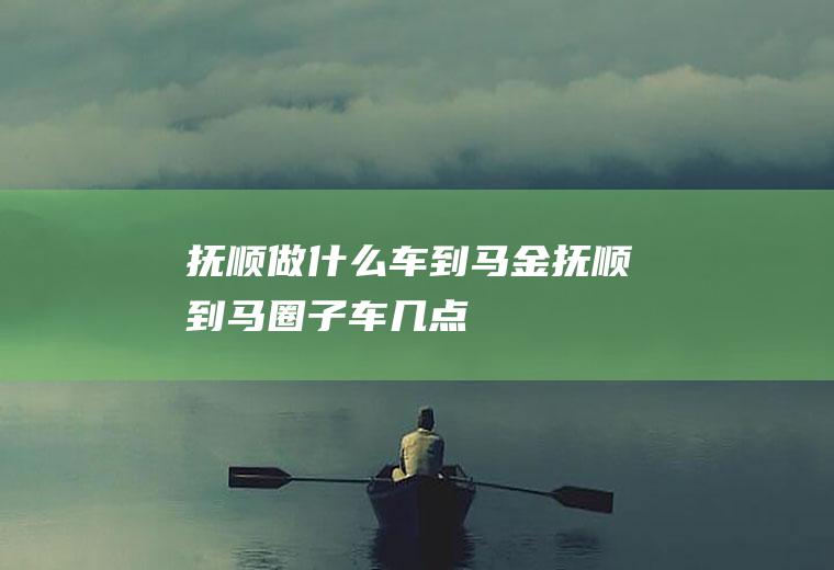 抚顺做什么车到马金抚顺到马圈子车几点