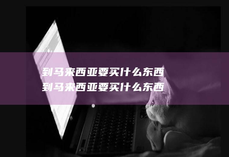 到马来西亚要买什么东西到马来西亚要买什么东西呢