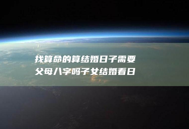 找算命的算结婚日子需要父母八字吗子女结婚看日子要看父母八字吗