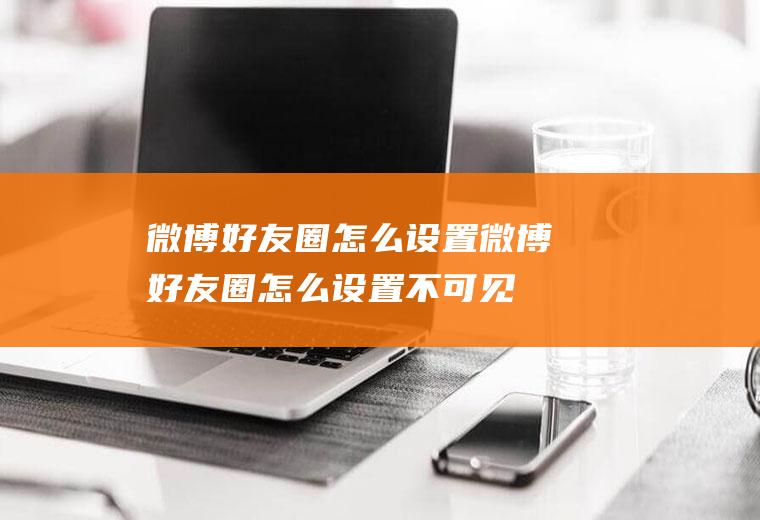 微博好友圈怎么设置微博好友圈怎么设置不可见