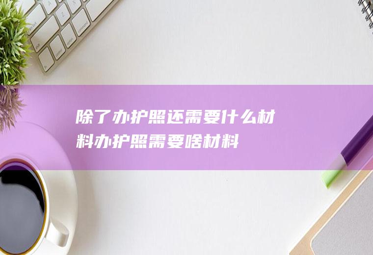 除了办护照还需要什么材料办护照需要啥材料