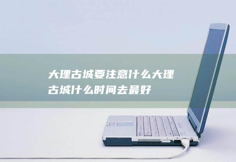 大理古城要注意什么大理古城什么时间去最好