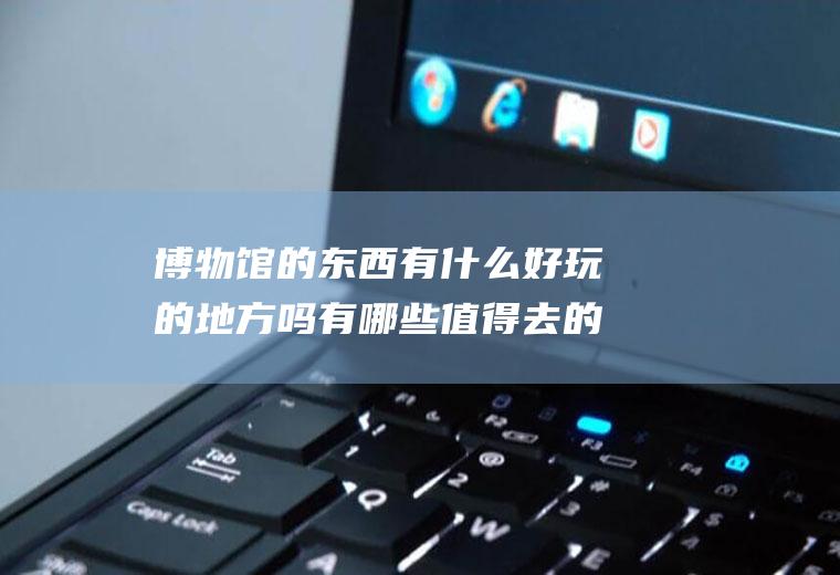 博物馆的东西有什么好玩的地方吗有哪些值得去的博物馆