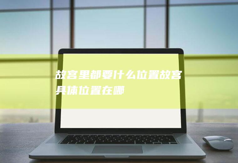 故宫里都要什么位置故宫具体位置在哪