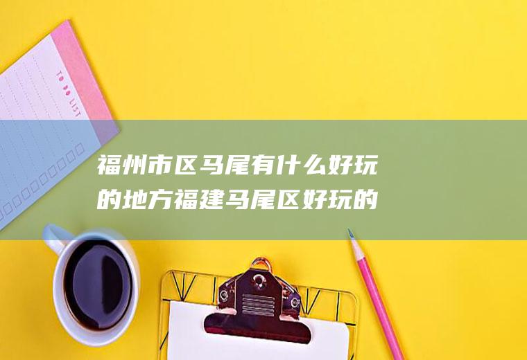 福州市区马尾有什么好玩的地方福建马尾区好玩的地方