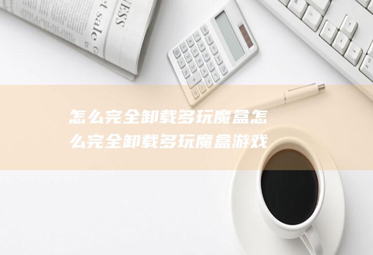怎么完全卸载多玩魔盒怎么完全卸载多玩魔盒游戏
