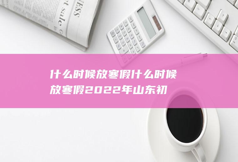 什么时候放寒假什么时候放寒假2022年山东初中