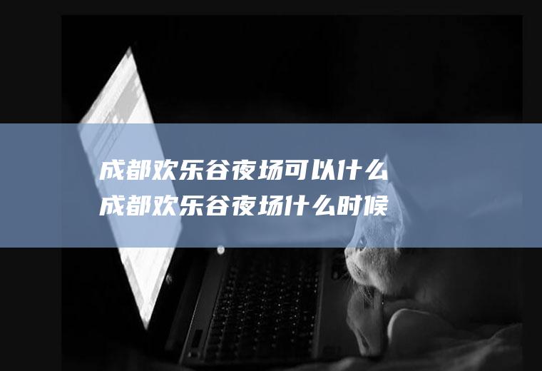 成都欢乐谷夜场可以什么成都欢乐谷夜场什么时候关门