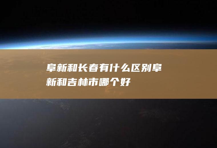 阜新和长春有什么区别阜新和吉林市哪个好