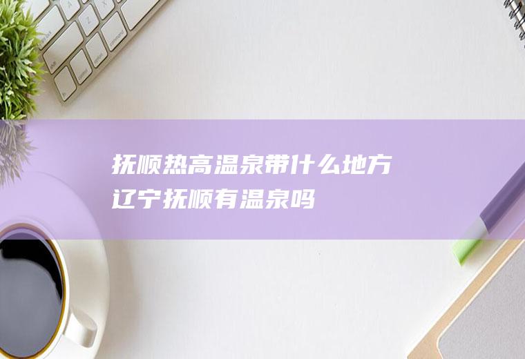 抚顺热高温泉带什么地方辽宁抚顺有温泉吗
