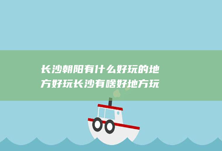 长沙朝阳有什么好玩的地方好玩长沙有啥好地方玩的