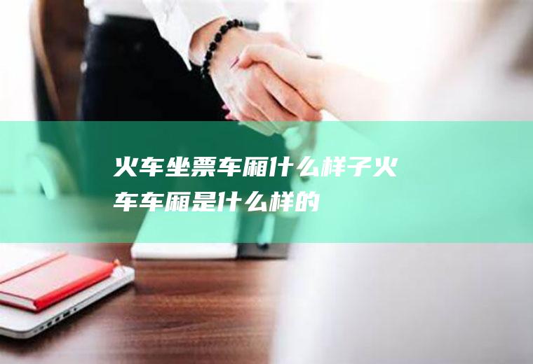 火车坐票车厢什么样子火车车厢是什么样的