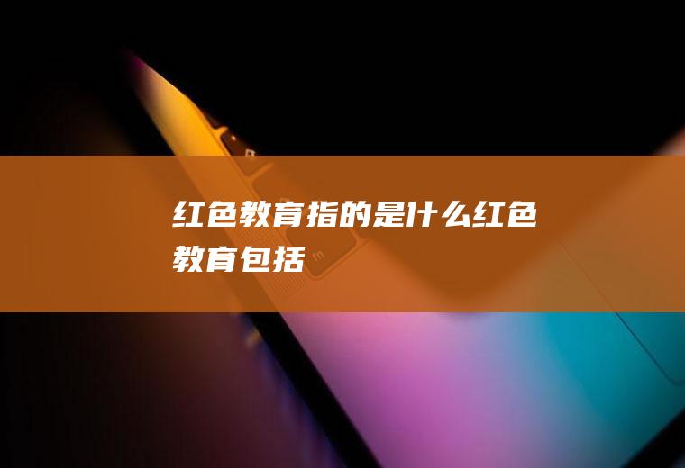 红色教育指的是什么红色教育包括