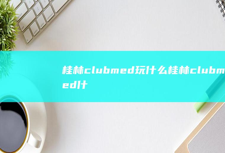 桂林clubmed玩什么桂林clubmed什么时候开的呀