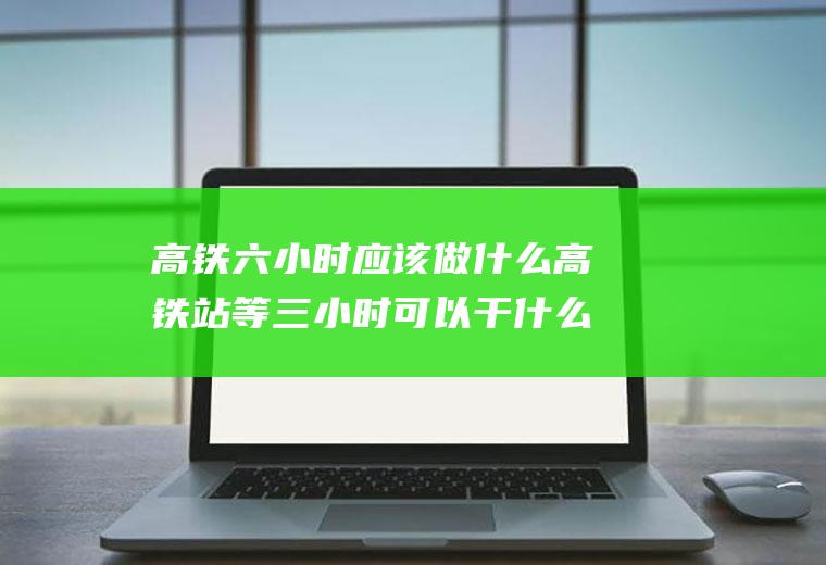 高铁六小时应该做什么高铁站等三小时可以干什么