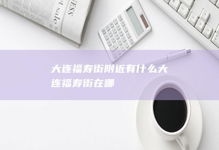 大连福寿街附近有什么大连福寿街在哪