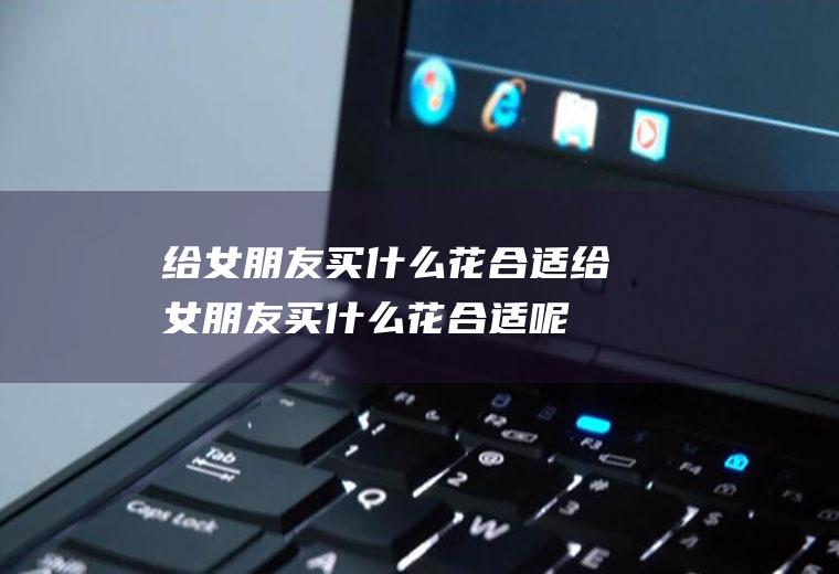 给女朋友买什么花合适给女朋友买什么花合适呢