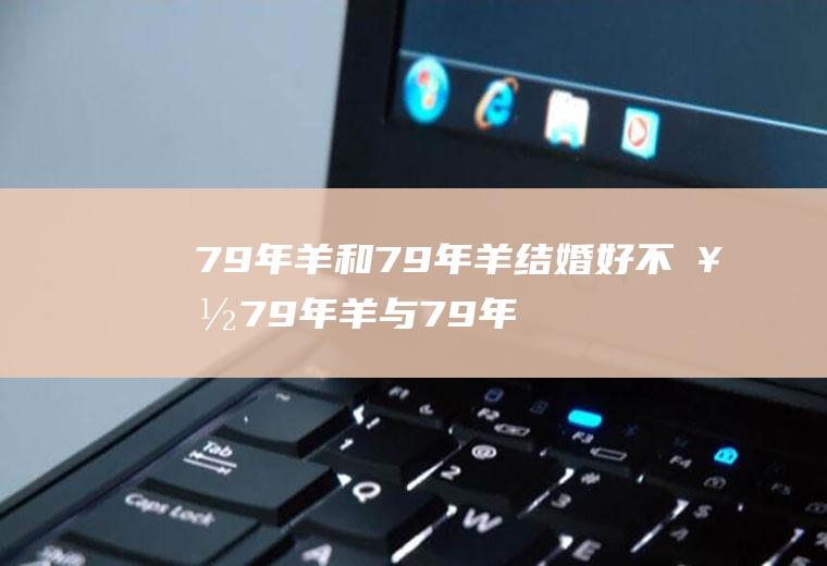 79年羊和79年羊结婚好不好79年羊与79年羊结婚好吗