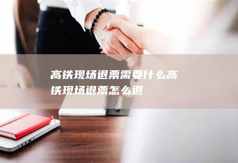 高铁现场退票需要什么高铁现场退票怎么退