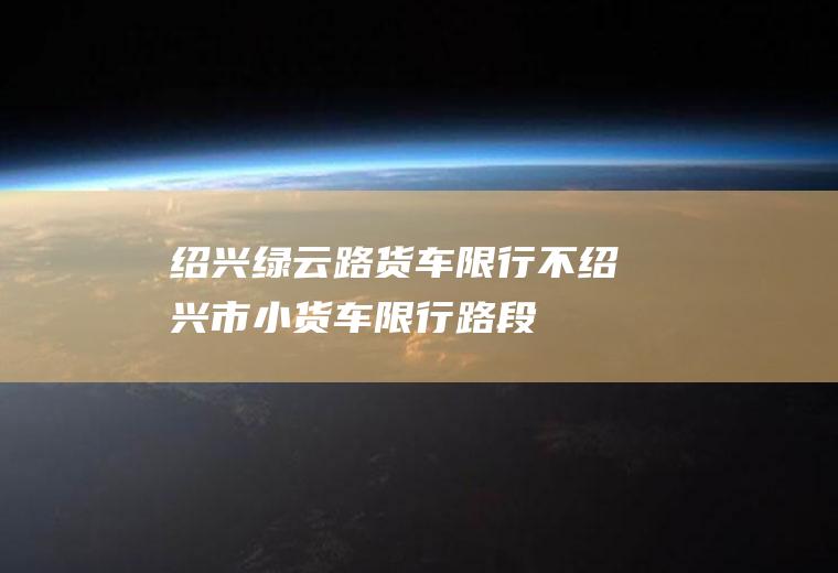 绍兴绿云路货车限行不绍兴市小货车限行路段